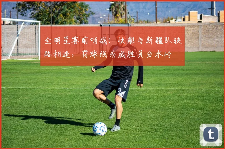 全明星赛前哨战:快船与新疆队狭路相逢,罚球线或成胜负分水岭 - 虎扑体育推荐