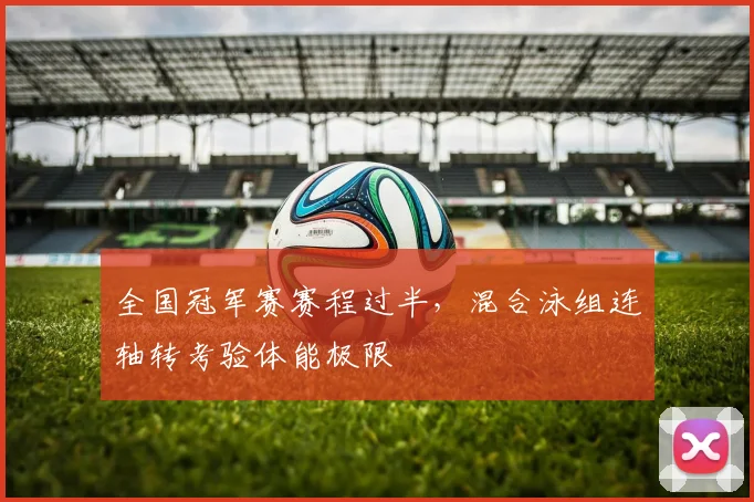 全国冠军赛赛程过半，混合泳组连轴转考验体能极限 - 虎扑体育推荐