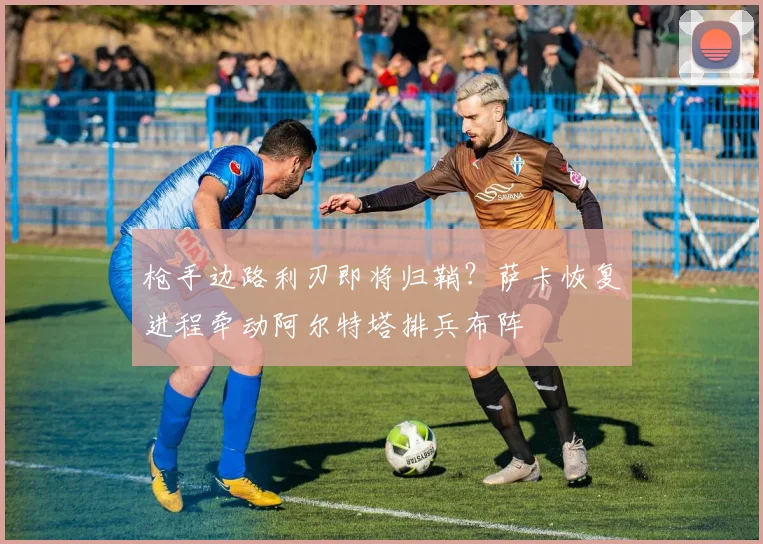 枪手边路利刃即将归鞘?萨卡恢复进程牵动阿尔特塔排兵布阵 - 虎扑体育推荐