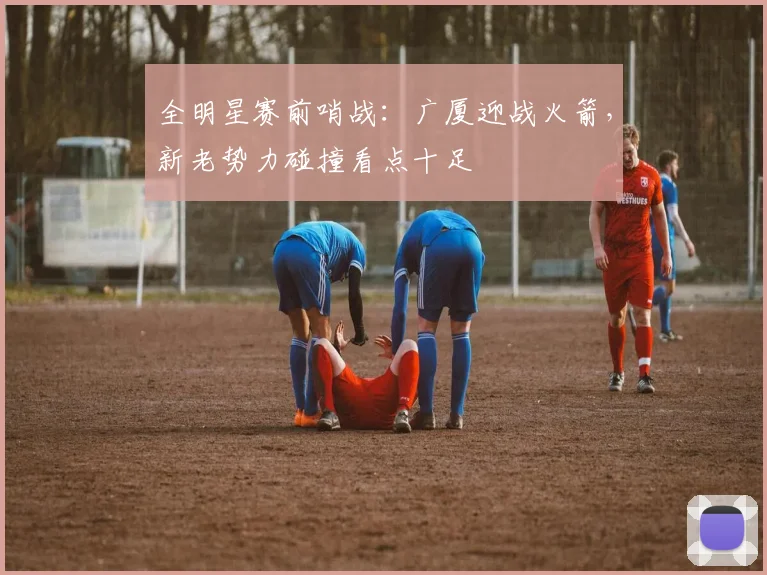 全明星赛前哨战:广厦迎战火箭,新老势力碰撞看点十足 - 虎扑体育推荐