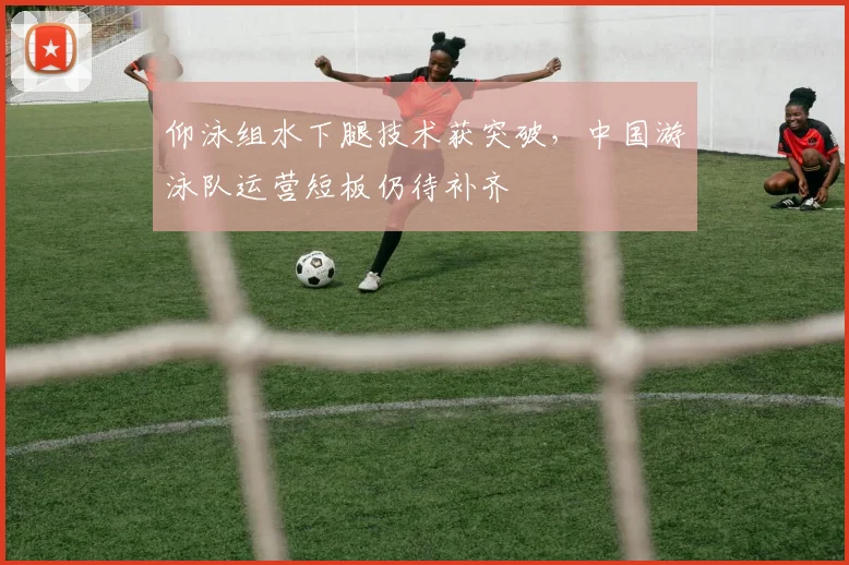 仰泳组水下腿技术获突破，中国游泳队运营短板仍待补齐 - 虎扑体育推荐