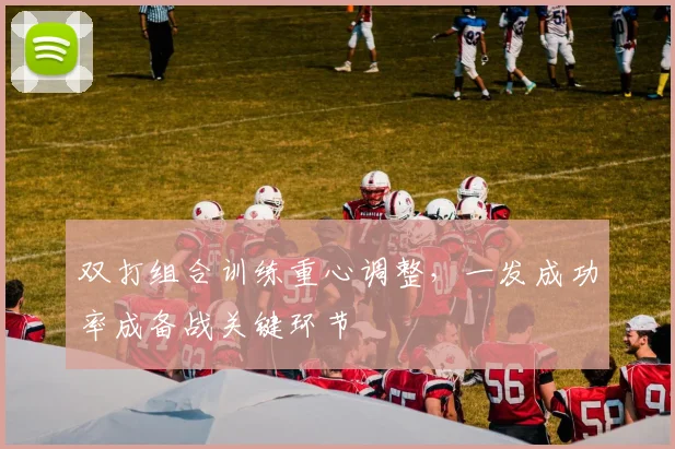 双打组合训练重心调整,一发成功率成备战关键环节 - 虎扑体育推荐