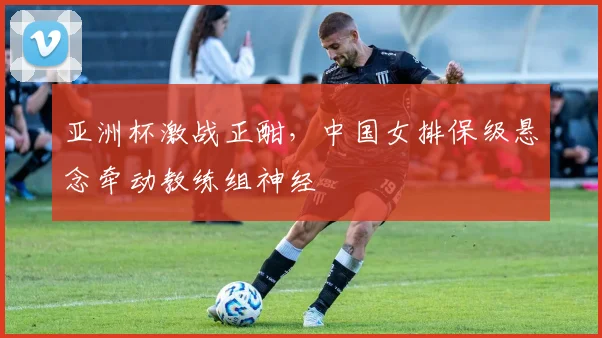 亚洲杯激战正酣，中国女排保级悬念牵动教练组神经 - 虎扑体育图集