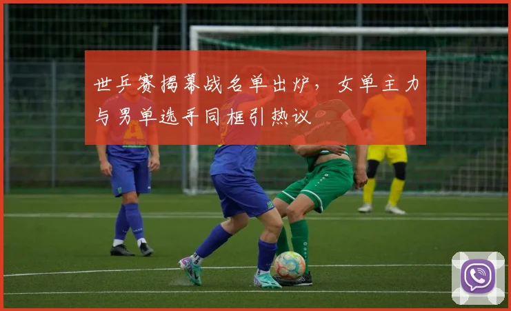 世乒赛揭幕战名单出炉,女单主力与男单选手同框引热议 - 虎扑体育推荐