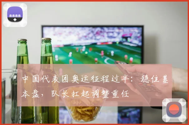 中国代表团奥运征程过半:稳住基本盘,队长扛起调整重任 - 虎扑体育推荐