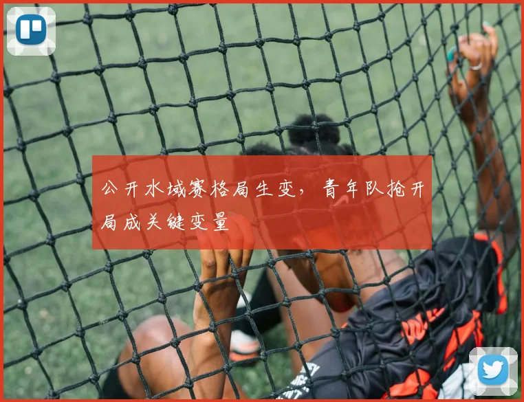 公开水域赛格局生变，青年队抢开局成关键变量 - 虎扑体育推荐