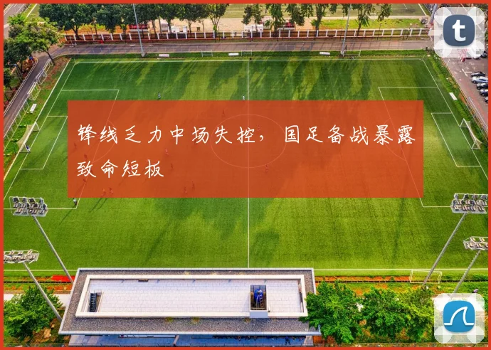 锋线乏力中场失控,国足备战暴露致命短板 - 虎扑体育推荐