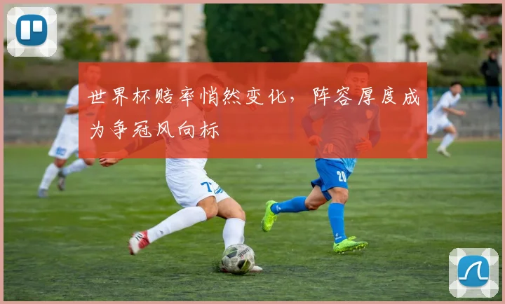 世界杯赔率悄然变化，阵容厚度成为争冠风向标 - 虎扑体育推荐