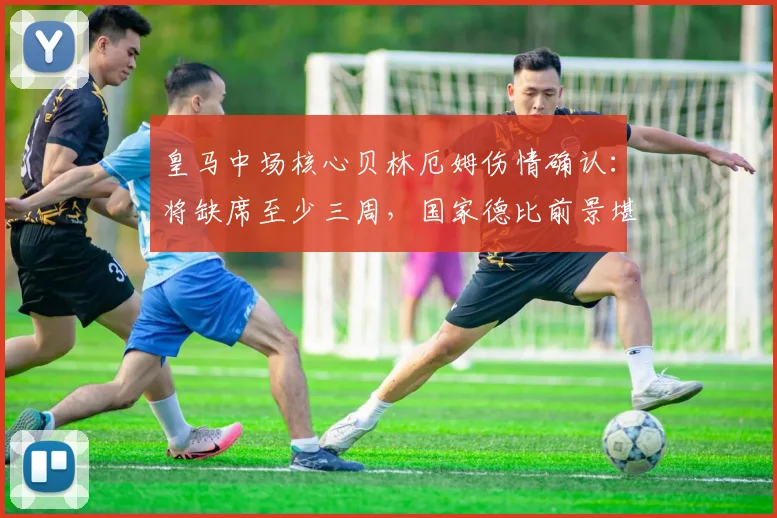 皇马中场核心贝林厄姆伤情确认：将缺席至少三周，国家德比前景堪忧 - 虎扑体育推荐