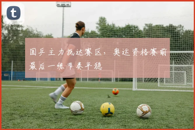 国乒主力抵达赛区，奥运资格赛前最后一练节奏平稳 - 虎扑体育资讯