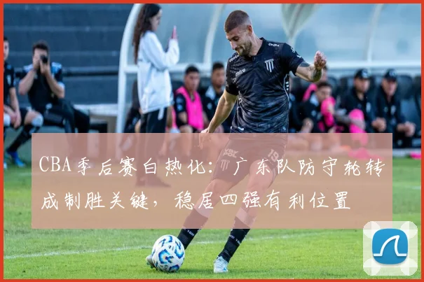 CBA季后赛白热化：广东队防守轮转成制胜关键，稳居四强有利位置 - 虎扑体育推荐