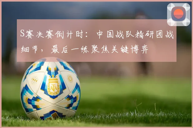 S赛决赛倒计时:中国战队精研团战细节,最后一练聚焦关键博弈 - 虎扑体育推荐