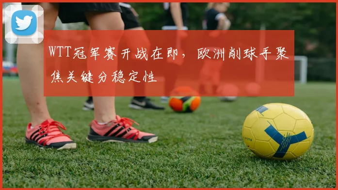 WTT冠军赛开战在即,欧洲削球手聚焦关键分稳定性 - 虎扑体育推荐
