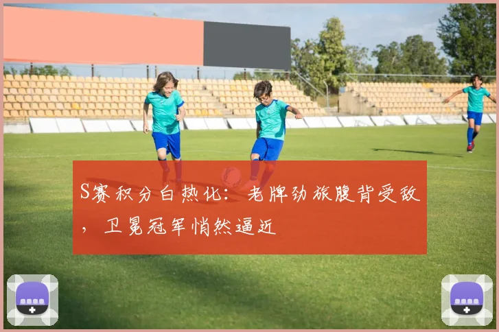 S赛积分白热化:老牌劲旅腹背受敌,卫冕冠军悄然逼近 - 虎扑体育推荐