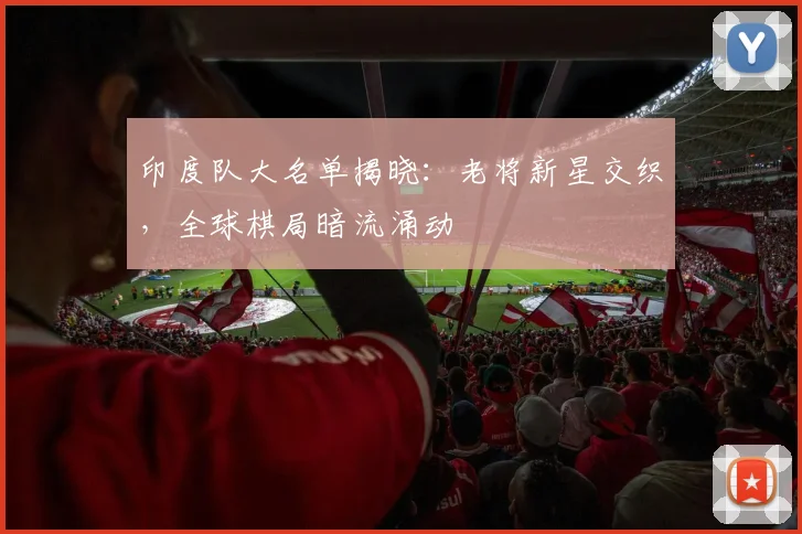 印度队大名单揭晓：老将新星交织，全球棋局暗流涌动 - 虎扑体育推荐