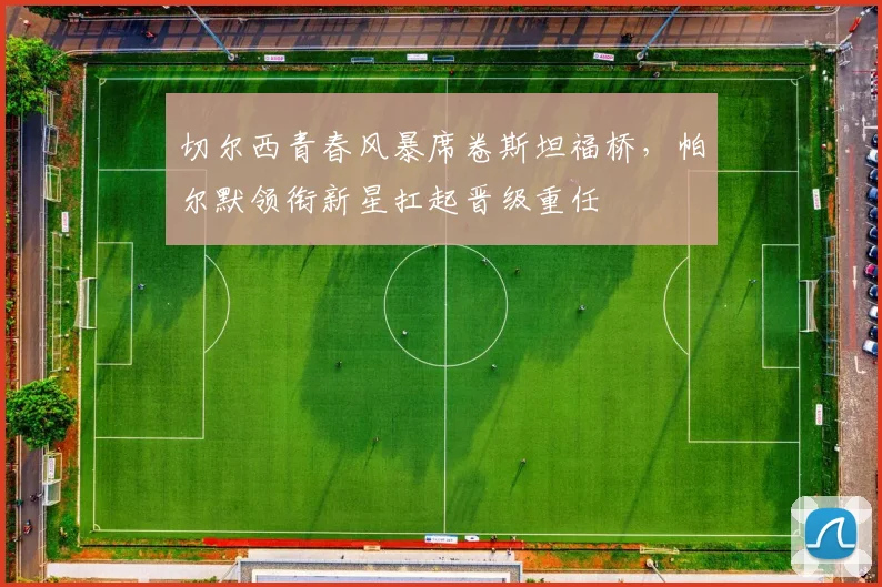 切尔西青春风暴席卷斯坦福桥，帕尔默领衔新星扛起晋级重任 - 虎扑体育推荐