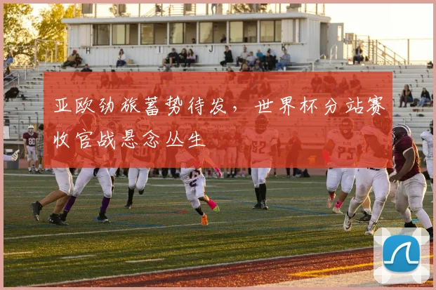 亚欧劲旅蓄势待发,世界杯分站赛收官战悬念丛生 - 虎扑体育推荐