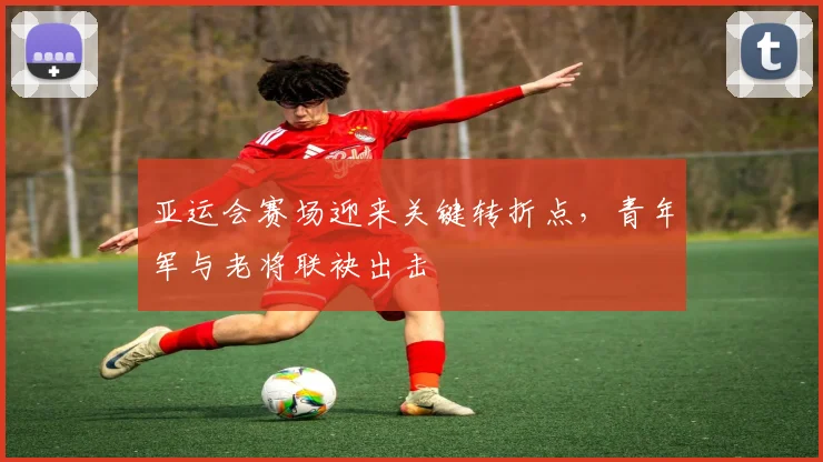 亚运会赛场迎来关键转折点,青年军与老将联袂出击 - 虎扑体育推荐