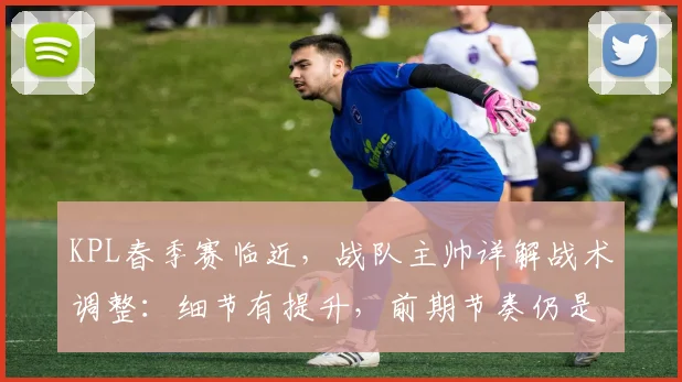 KPL春季赛临近,战队主帅详解战术调整:细节有提升,前期节奏仍是短板 - 虎扑体育推荐