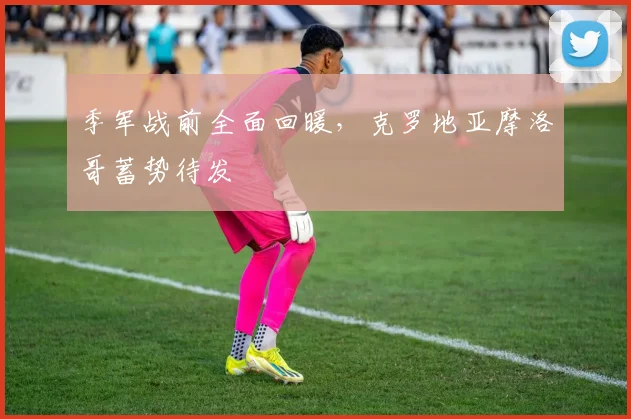 季军战前全面回暖,克罗地亚摩洛哥蓄势待发 - 虎扑体育推荐