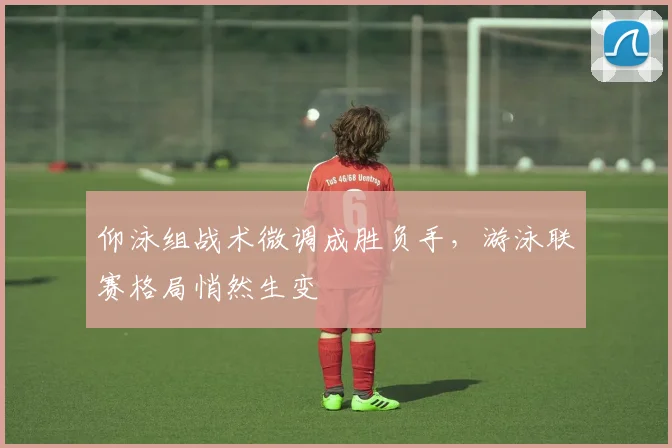仰泳组战术微调成胜负手,游泳联赛格局悄然生变 - 虎扑体育推荐