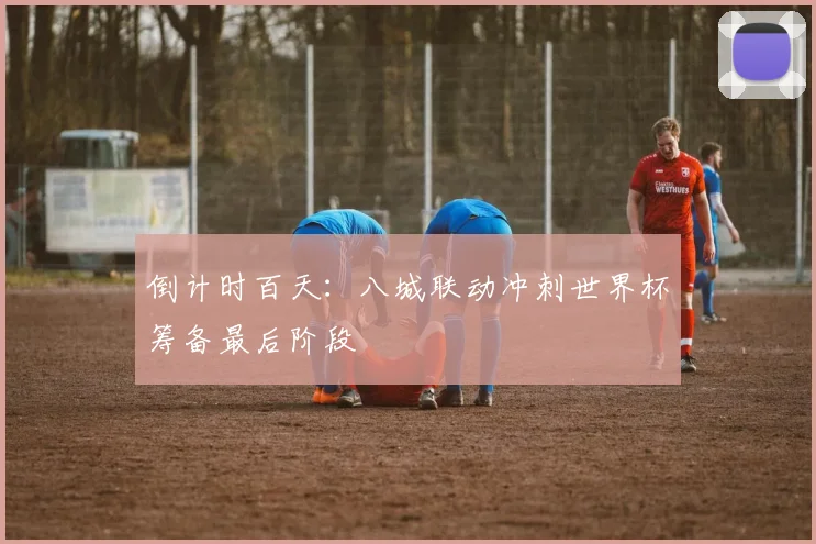 倒计时百天：八城联动冲刺世界杯筹备最后阶段 - 虎扑体育推荐
