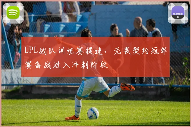 LPL战队训练赛提速,无畏契约冠军赛备战进入冲刺阶段 - 虎扑体育推荐