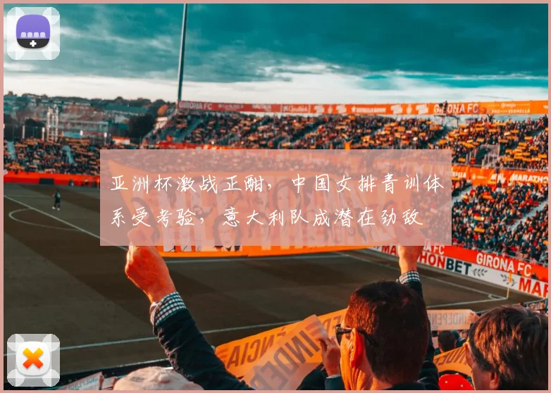 亚洲杯激战正酣,中国女排青训体系受考验,意大利队成潜在劲敌 - 虎扑体育推荐