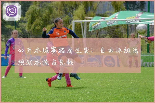 公开水域赛格局生变：自由泳组高频划水抢占先机 - 虎扑体育推荐