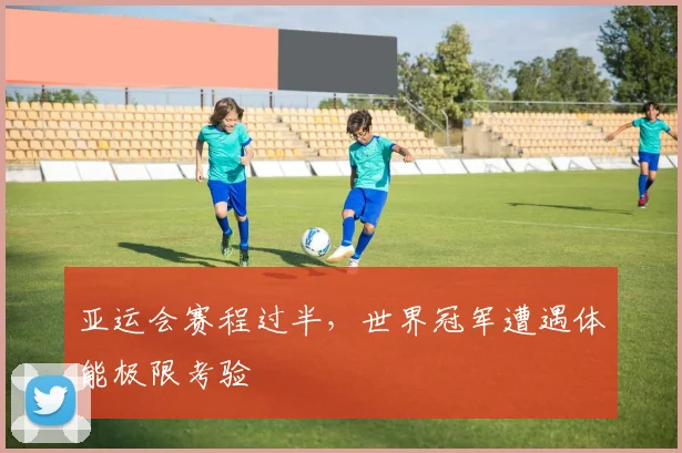 亚运会赛程过半,世界冠军遭遇体能极限考验 - 虎扑体育推荐
