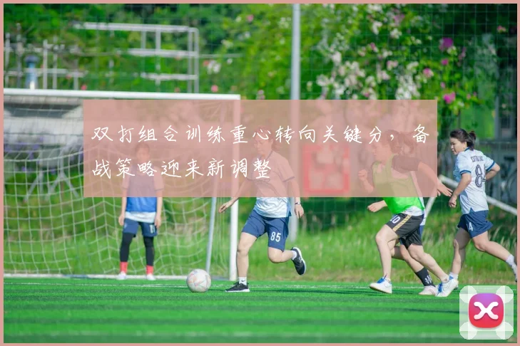 双打组合训练重心转向关键分，备战策略迎来新调整 - 虎扑体育推荐