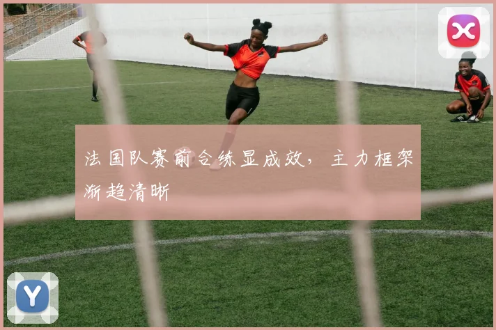 法国队赛前合练显成效，主力框架渐趋清晰 - 虎扑体育推荐