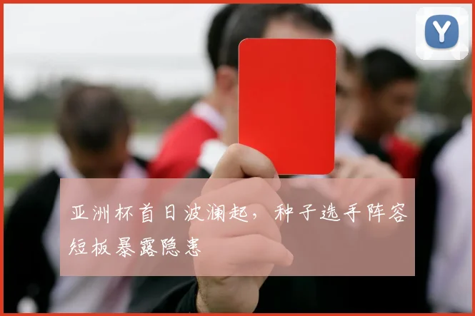 亚洲杯首日波澜起,种子选手阵容短板暴露隐患 - 虎扑体育推荐