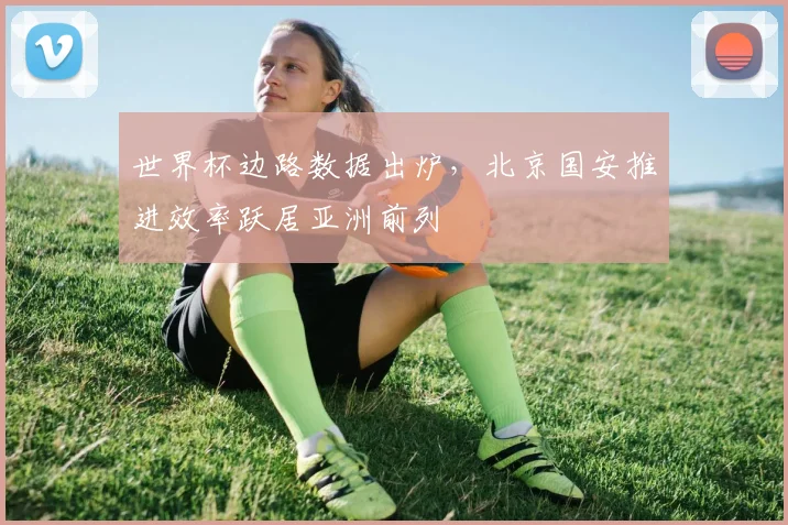 世界杯边路数据出炉,北京国安推进效率跃居亚洲前列 - 虎扑体育推荐