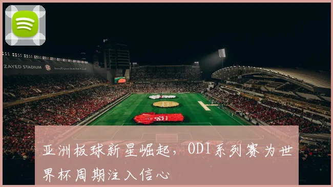 亚洲板球新星崛起,ODI系列赛为世界杯周期注入信心 - 虎扑体育推荐