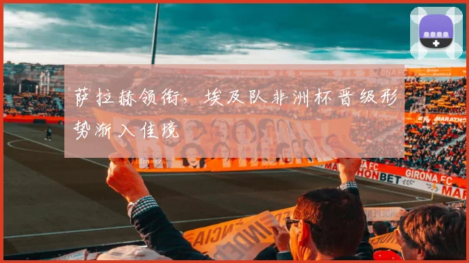 萨拉赫领衔，埃及队非洲杯晋级形势渐入佳境 - 虎扑体育推荐