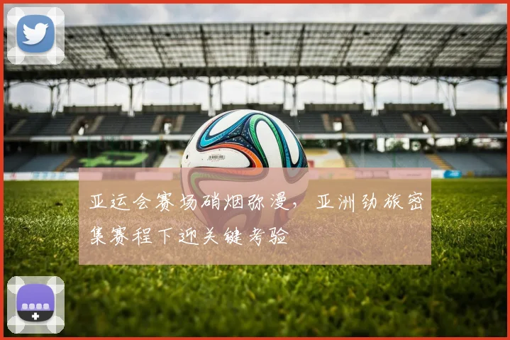 亚运会赛场硝烟弥漫，亚洲劲旅密集赛程下迎关键考验 - 虎扑体育推荐