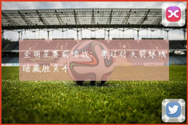 全明星赛前哨战:粤辽对决罚球线暗藏胜负手 - 虎扑体育推荐
