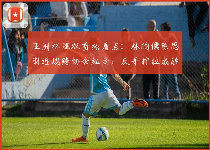 亚洲杯混双首轮看点:林昀儒陈思羽迎战跨协会组合,反手拧拉成胜负手 - 虎扑体育推荐