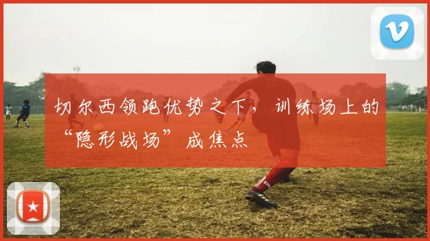 切尔西领跑优势之下,训练场上的“隐形战场”成焦点 - 虎扑体育推荐