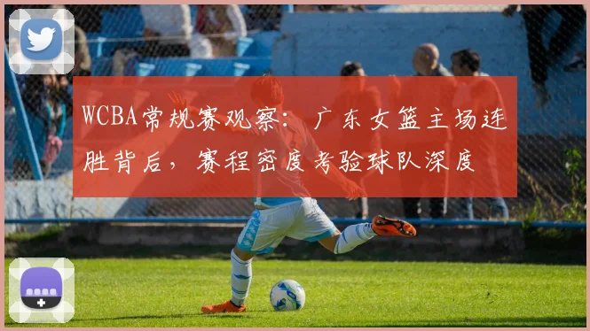 WCBA常规赛观察:广东女篮主场连胜背后,赛程密度考验球队深度 - 虎扑体育推荐