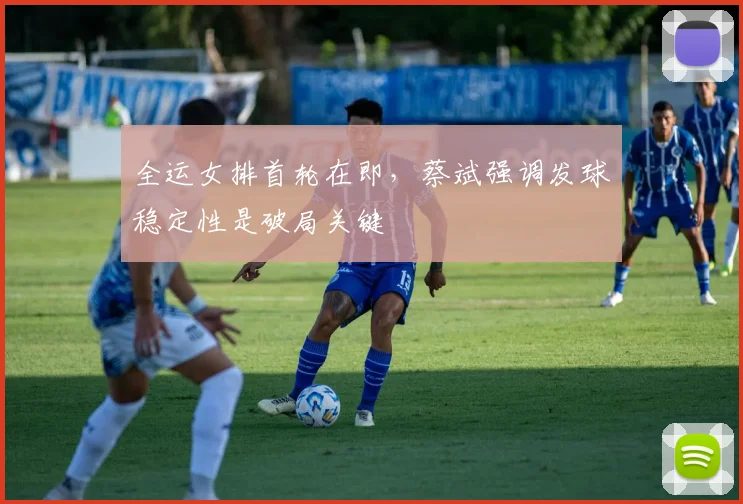 全运女排首轮在即，蔡斌强调发球稳定性是破局关键 - 虎扑体育推荐