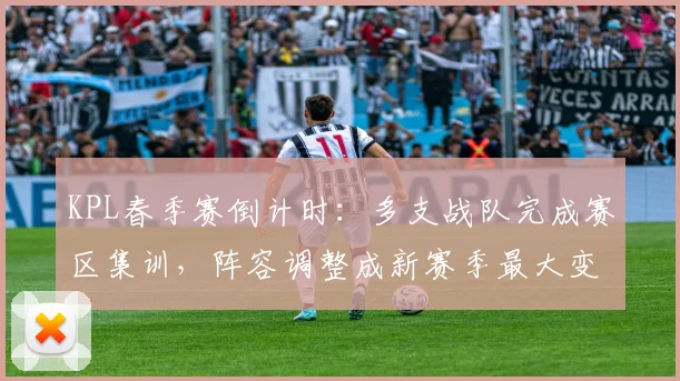 KPL春季赛倒计时:多支战队完成赛区集训,阵容调整成新赛季最大变数 - 虎扑体育推荐