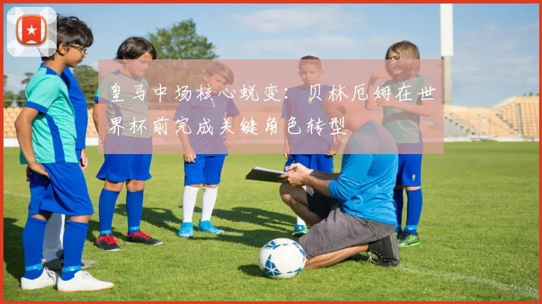 皇马中场核心蜕变：贝林厄姆在世界杯前完成关键角色转型 - 虎扑体育推荐