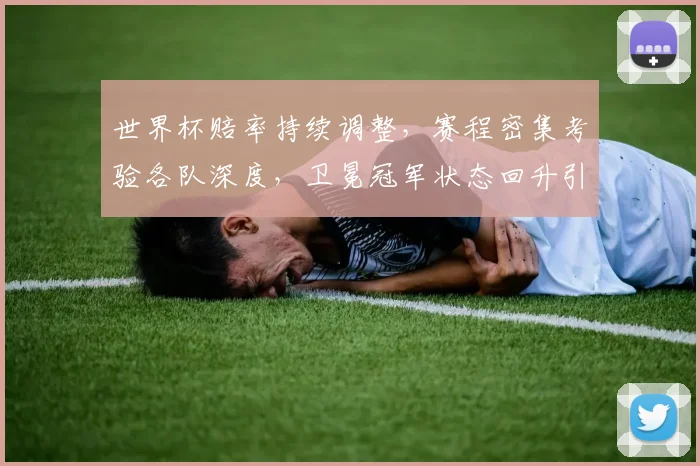 世界杯赔率持续调整，赛程密集考验各队深度，卫冕冠军状态回升引关注 - 虎扑体育推荐