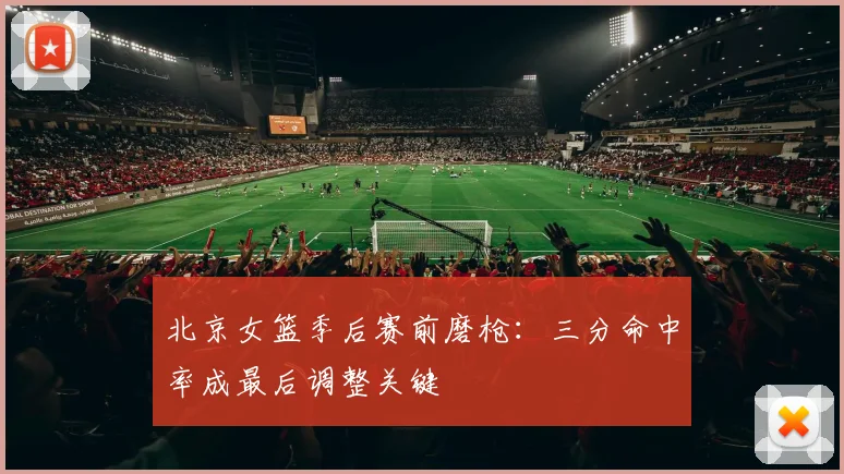 北京女篮季后赛前磨枪:三分命中率成最后调整关键 - 虎扑体育推荐