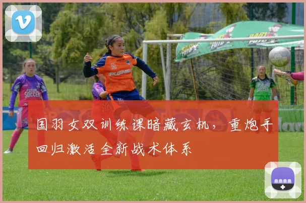 国羽女双训练课暗藏玄机，重炮手回归激活全新战术体系 - 虎扑体育资讯