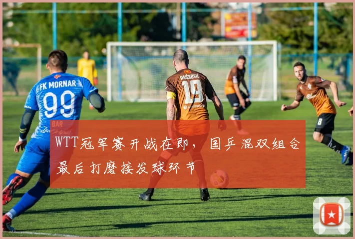 WTT冠军赛开战在即，国乒混双组合最后打磨接发球环节 - 虎扑体育推荐