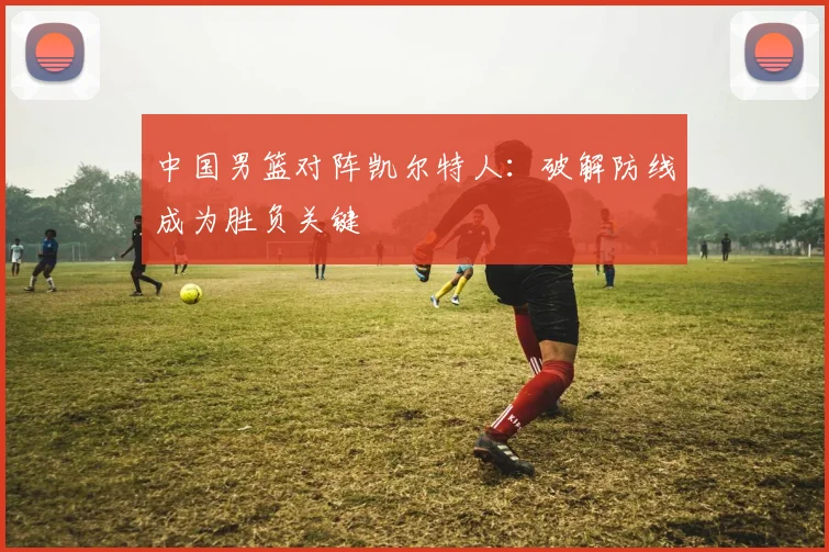 中国男篮对阵凯尔特人:破解防线成为胜负关键 - 虎扑体育推荐