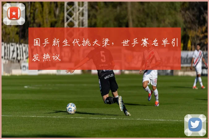 国乒新生代挑大梁，世乒赛名单引发热议 - 虎扑体育资讯
